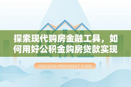 靖江探索现代购房金融工具，如何用好公积金购房贷款实现置业梦想