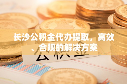靖江长沙公积金代办提取，高效、合规的解决方案