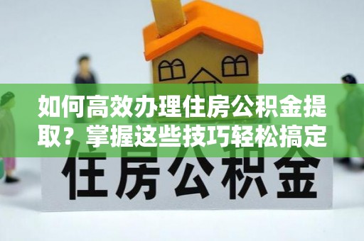 靖江如何高效办理住房公积金提取？掌握这些技巧轻松搞定