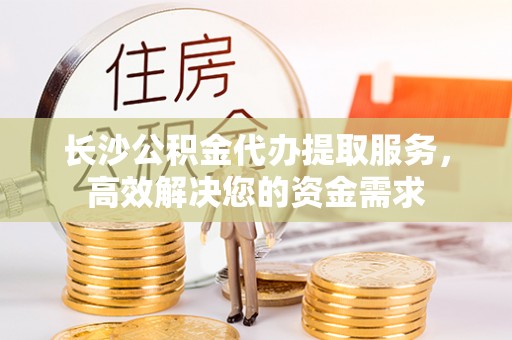 靖江长沙公积金代办提取服务，高效解决您的资金需求