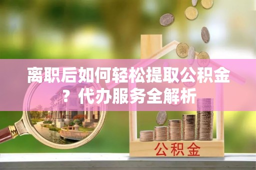 靖江离职后如何轻松提取公积金？代办服务全解析