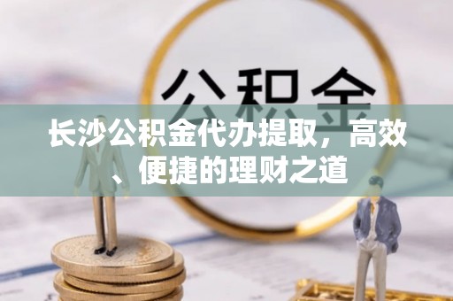 靖江长沙公积金代办提取，高效、便捷的理财之道