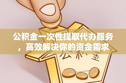 靖江公积金一次性提取代办服务，高效解决你的资金需求