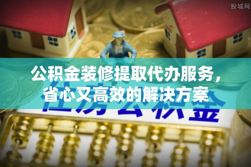 靖江公积金装修提取代办服务，省心又高效的解决方案