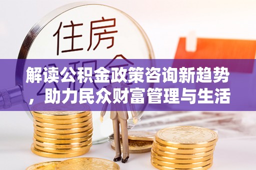靖江解读公积金政策咨询新趋势，助力民众财富管理与生活规划