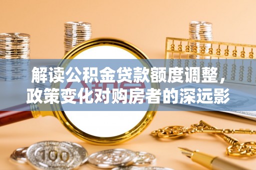 靖江解读公积金贷款额度调整，政策变化对购房者的深远影响