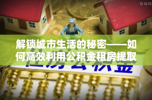 靖江解锁城市生活的秘密——如何高效利用公积金租房提取政策优化居住体验