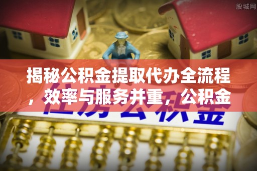 靖江揭秘公积金提取代办全流程，效率与服务并重，公积金提取代办要多久不再是难题