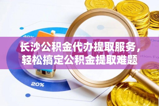 靖江长沙公积金代办提取服务，轻松搞定公积金提取难题