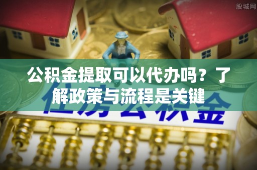 靖江公积金提取可以代办吗？了解政策与流程是关键