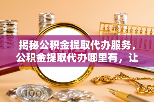 靖江揭秘公积金提取代办服务，公积金提取代办哪里有，让你省时省心的解决方案