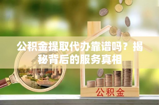 靖江公积金提取代办靠谱吗？揭秘背后的服务真相