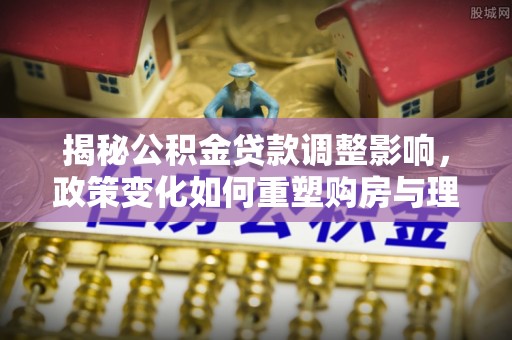 靖江揭秘公积金贷款调整影响，政策变化如何重塑购房与理财规划