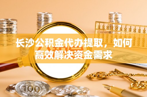 靖江长沙公积金代办提取，如何高效解决资金需求