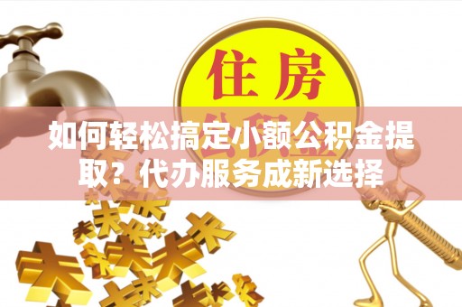 靖江如何轻松搞定小额公积金提取？代办服务成新选择