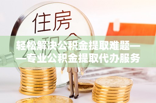 靖江轻松解决公积金提取难题——专业公积金提取代办服务详解