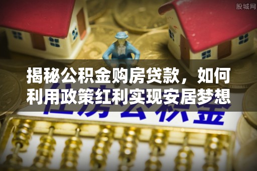 靖江揭秘公积金购房贷款，如何利用政策红利实现安居梦想