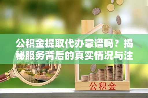 靖江公积金提取代办靠谱吗？揭秘服务背后的真实情况与注意事项
