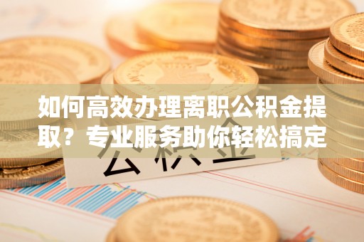 靖江如何高效办理离职公积金提取？专业服务助你轻松搞定