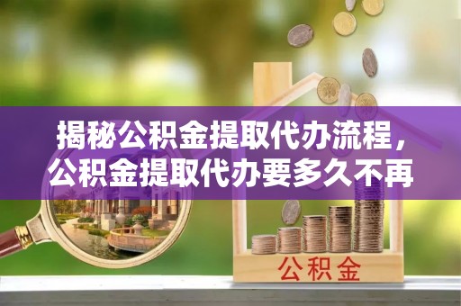 靖江揭秘公积金提取代办流程，公积金提取代办要多久不再是谜题