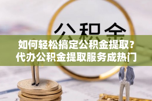 靖江如何轻松搞定公积金提取？代办公积金提取服务成热门选择