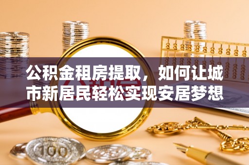 靖江公积金租房提取，如何让城市新居民轻松实现安居梦想