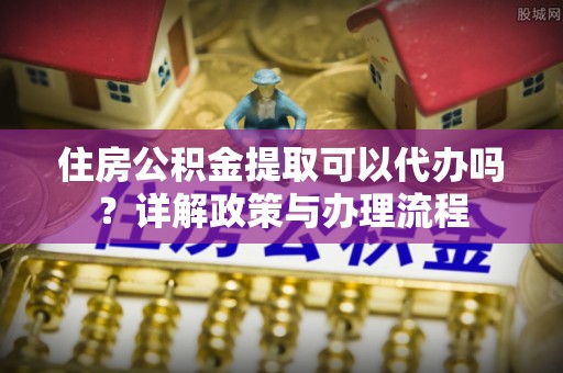 靖江住房公积金提取可以代办吗？详解政策与办理流程
