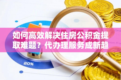 靖江如何高效解决住房公积金提取难题？代办理服务成新趋势