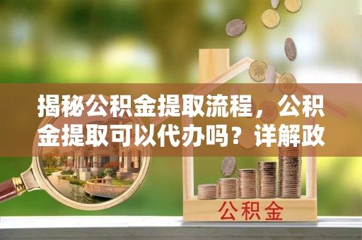靖江揭秘公积金提取流程，公积金提取可以代办吗？详解政策与实操技巧