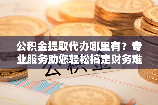 靖江公积金提取代办哪里有？专业服务助您轻松搞定财务难题