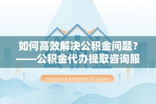 靖江如何高效解决公积金问题？——公积金代办提取咨询服务指南