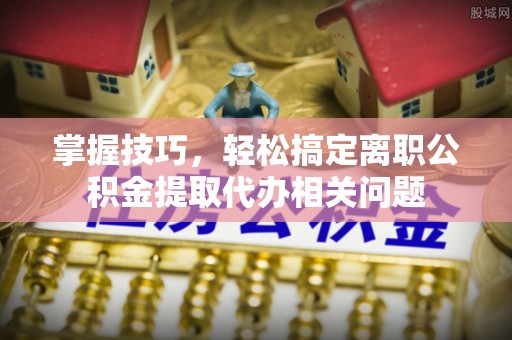 靖江掌握技巧，轻松搞定离职公积金提取代办相关问题