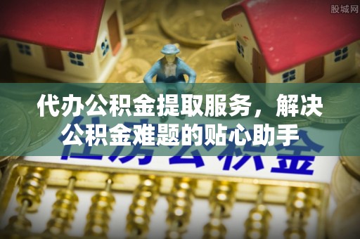 靖江代办公积金提取服务，解决公积金难题的贴心助手