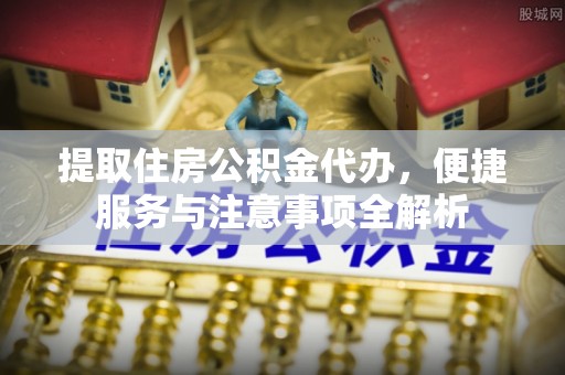 靖江提取住房公积金代办，便捷服务与注意事项全解析