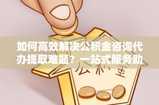 靖江如何高效解决公积金咨询代办提取难题？一站式服务助您轻松搞定