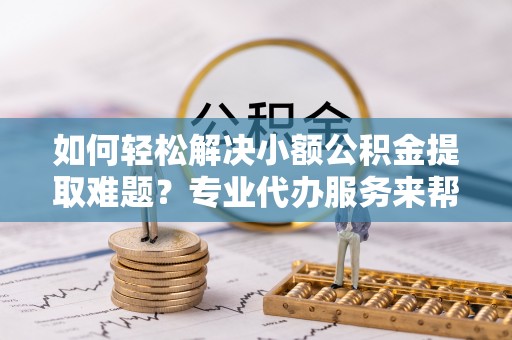 靖江如何轻松解决小额公积金提取难题？专业代办服务来帮忙