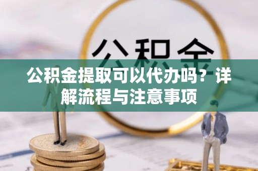 靖江公积金提取可以代办吗？详解流程与注意事项