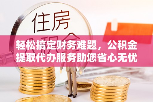 靖江轻松搞定财务难题，公积金提取代办服务助您省心无忧