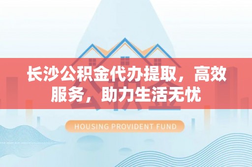 靖江长沙公积金代办提取，高效服务，助力生活无忧