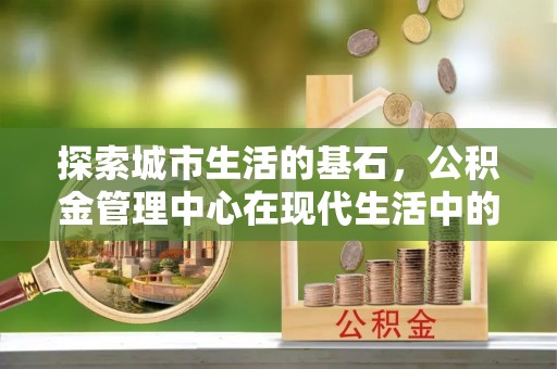 靖江探索城市生活的基石，公积金管理中心在现代生活中的重要角色