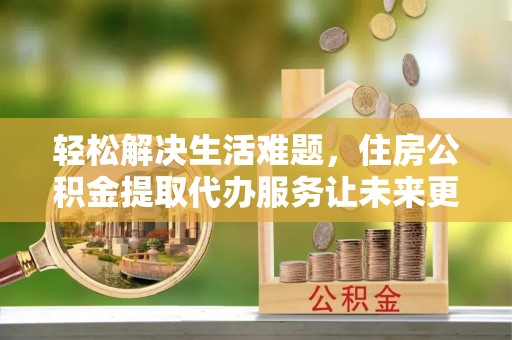 靖江轻松解决生活难题，住房公积金提取代办服务让未来更安心
