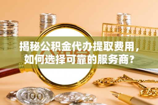 靖江揭秘公积金代办提取费用，如何选择可靠的服务商？