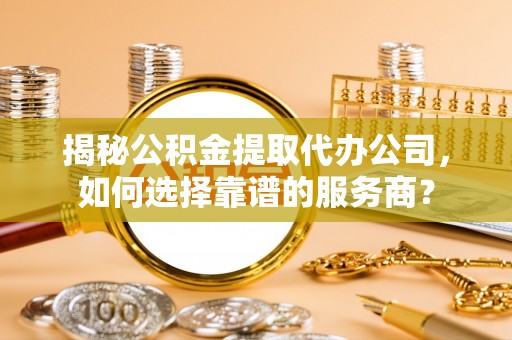 靖江揭秘公积金提取代办公司，如何选择靠谱的服务商？