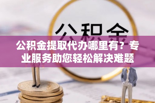靖江公积金提取代办哪里有？专业服务助您轻松解决难题