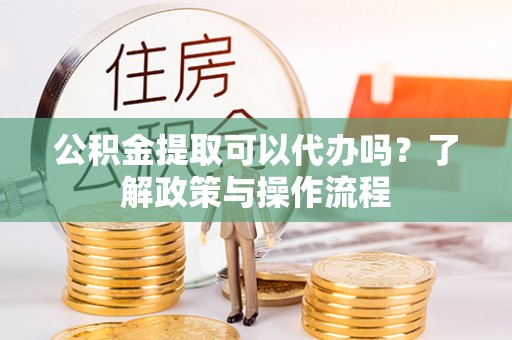 靖江公积金提取可以代办吗？了解政策与操作流程