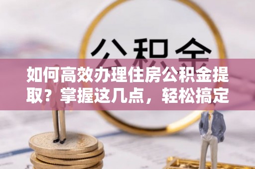 靖江如何高效办理住房公积金提取？掌握这几点，轻松搞定！
