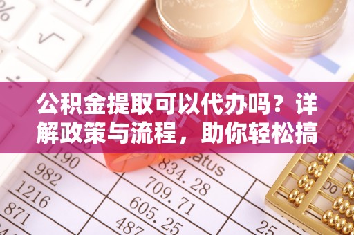 靖江公积金提取可以代办吗？详解政策与流程，助你轻松搞定！