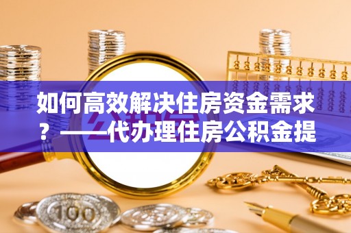 靖江如何高效解决住房资金需求？——代办理住房公积金提取服务全解析