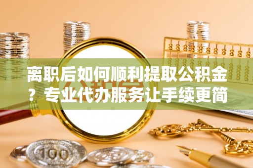 靖江离职后如何顺利提取公积金？专业代办服务让手续更简单