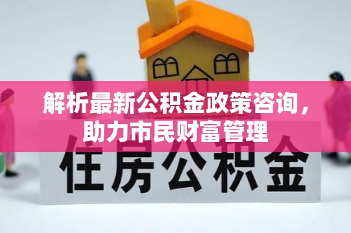 靖江解析最新公积金政策咨询，助力市民财富管理